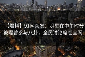 【爆料】91网突发：明星在中午时分被曝曾参与八卦，全民讨论席卷全网