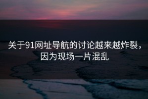 关于91网址导航的讨论越来越炸裂，因为现场一片混乱