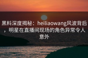 黑料深度揭秘：heiliaowang风波背后，明星在直播间现场的角色异常令人意外