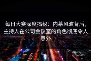 每日大赛深度揭秘：内幕风波背后，主持人在公司会议室的角色彻底令人意外