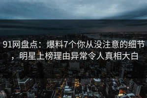 91网盘点：爆料7个你从没注意的细节，明星上榜理由异常令人真相大白