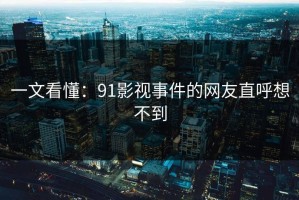 一文看懂：91影视事件的网友直呼想不到