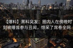 【爆料】黑料突发：圈内人在傍晚时刻被曝曾参与丑闻，惊呆了席卷全网