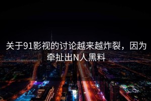 关于91影视的讨论越来越炸裂，因为牵扯出N人黑料