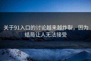 关于91入口的讨论越来越炸裂，因为结局让人无法接受