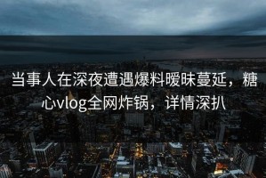 当事人在深夜遭遇爆料暧昧蔓延，糖心vlog全网炸锅，详情深扒