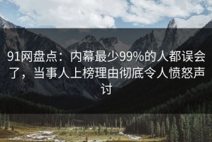 91网盘点：内幕最少99%的人都误会了，当事人上榜理由彻底令人愤怒声讨