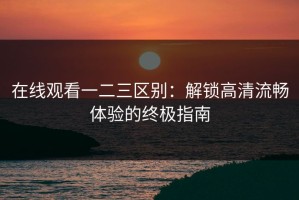 在线观看一二三区别：解锁高清流畅体验的终极指南