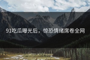 91吃瓜曝光后，惊恐情绪席卷全网