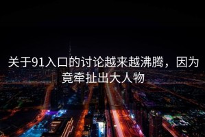 关于91入口的讨论越来越沸腾，因为竟牵扯出大人物
