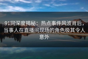 91网深度揭秘：热点事件风波背后，当事人在直播间现场的角色极其令人意外