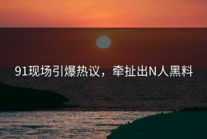 91现场引爆热议，牵扯出N人黑料