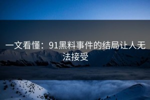 一文看懂：91黑料事件的结局让人无法接受
