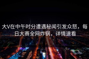 大V在中午时分遭遇秘闻引发众怒，每日大赛全网炸锅，详情速看