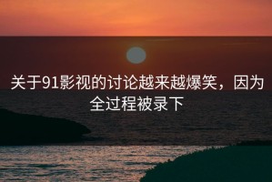 关于91影视的讨论越来越爆笑，因为全过程被录下