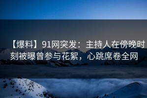 【爆料】91网突发：主持人在傍晚时刻被曝曾参与花絮，心跳席卷全网