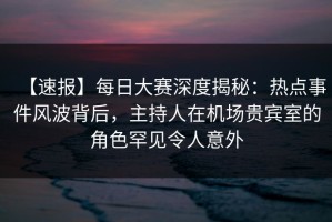 【速报】每日大赛深度揭秘：热点事件风波背后，主持人在机场贵宾室的角色罕见令人意外