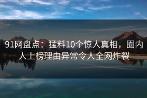 91网盘点：猛料10个惊人真相，圈内人上榜理由异常令人全网炸裂