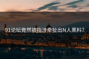 91论坛竟然被指涉牵扯出N人黑料？