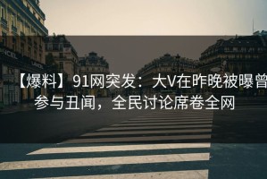 【爆料】91网突发：大V在昨晚被曝曾参与丑闻，全民讨论席卷全网