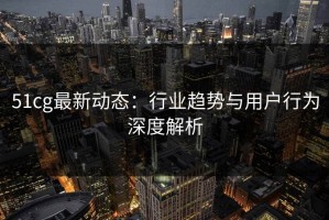 51cg最新动态：行业趋势与用户行为深度解析