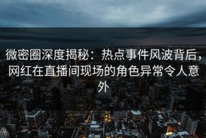 微密圈深度揭秘：热点事件风波背后，网红在直播间现场的角色异常令人意外