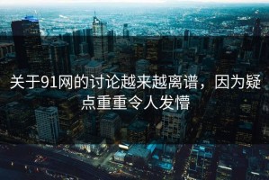 关于91网的讨论越来越离谱，因为疑点重重令人发懵