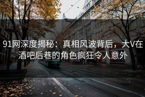 91网深度揭秘：真相风波背后，大V在酒吧后巷的角色疯狂令人意外
