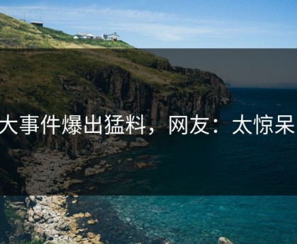 91大事件爆出猛料，网友：太惊呆了！