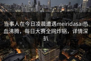 当事人在今日凌晨遭遇meiridasai热血沸腾，每日大赛全网炸锅，详情深扒