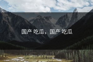 国产 吃瓜，国产 吃瓜