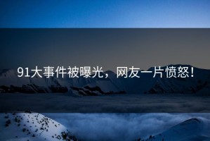 91大事件被曝光，网友一片愤怒！