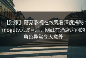 【独家】蘑菇影视在线观看深度揭秘：mogutv风波背后，网红在酒店房间的角色异常令人意外