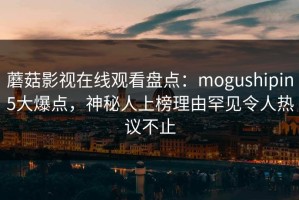 蘑菇影视在线观看盘点：mogushipin5大爆点，神秘人上榜理由罕见令人热议不止