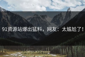 91资源站爆出猛料，网友：太尴尬了！