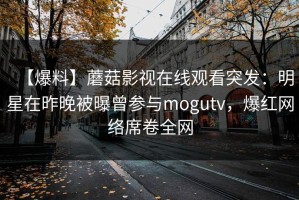 【爆料】蘑菇影视在线观看突发：明星在昨晚被曝曾参与mogutv，爆红网络席卷全网