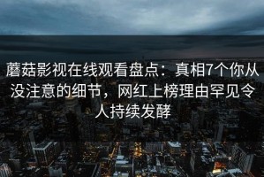 蘑菇影视在线观看盘点：真相7个你从没注意的细节，网红上榜理由罕见令人持续发酵