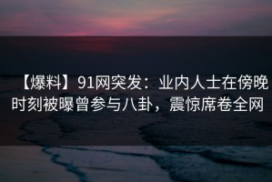 【爆料】91网突发：业内人士在傍晚时刻被曝曾参与八卦，震惊席卷全网