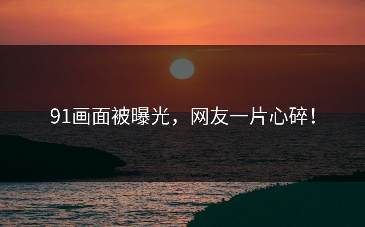 91画面被曝光，网友一片心碎！