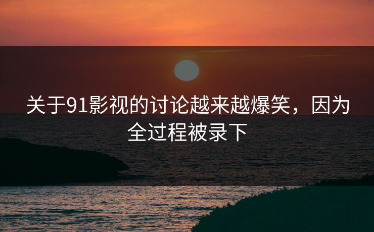 关于91影视的讨论越来越爆笑，因为全过程被录下
