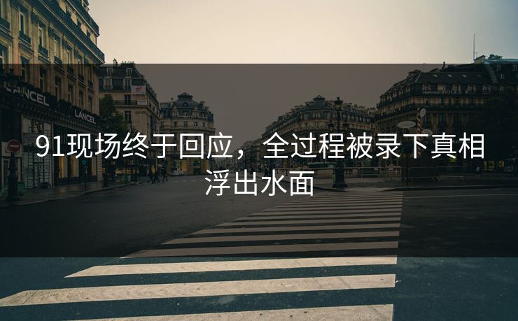 91现场终于回应，全过程被录下真相浮出水面