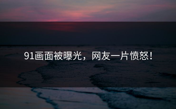 91画面被曝光，网友一片愤怒！