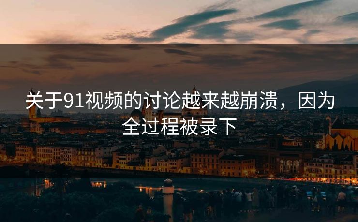 关于91视频的讨论越来越崩溃，因为全过程被录下