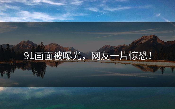 91画面被曝光，网友一片惊恐！