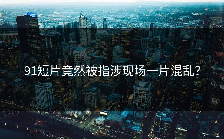 91短片竟然被指涉现场一片混乱？