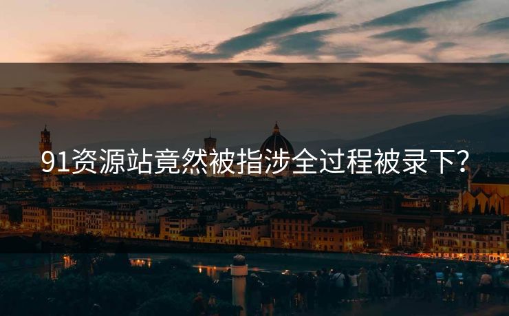 91资源站竟然被指涉全过程被录下？