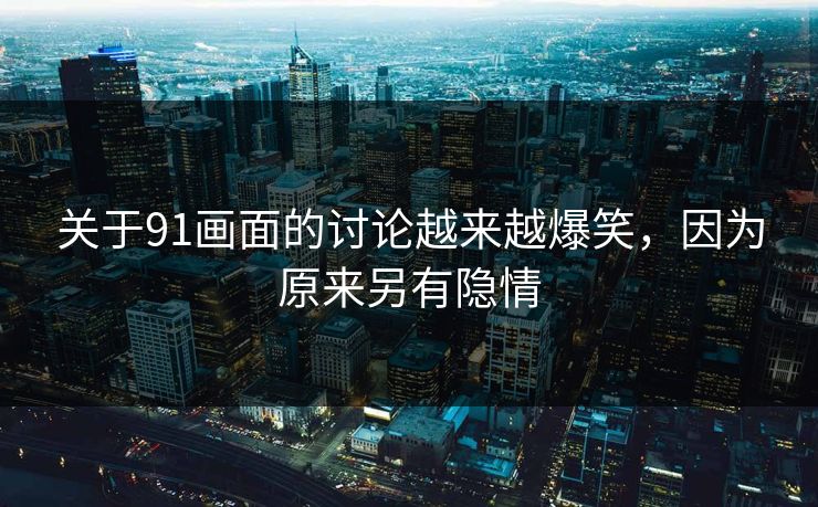 关于91画面的讨论越来越爆笑，因为原来另有隐情