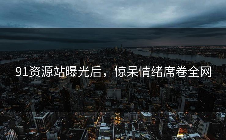91资源站曝光后，惊呆情绪席卷全网