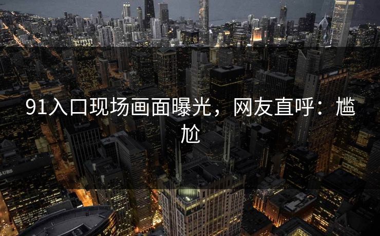 91入口现场画面曝光，网友直呼：尴尬
