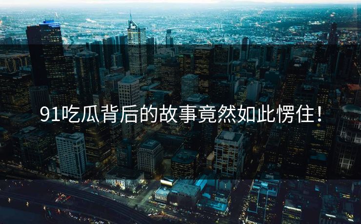 91吃瓜背后的故事竟然如此愣住！